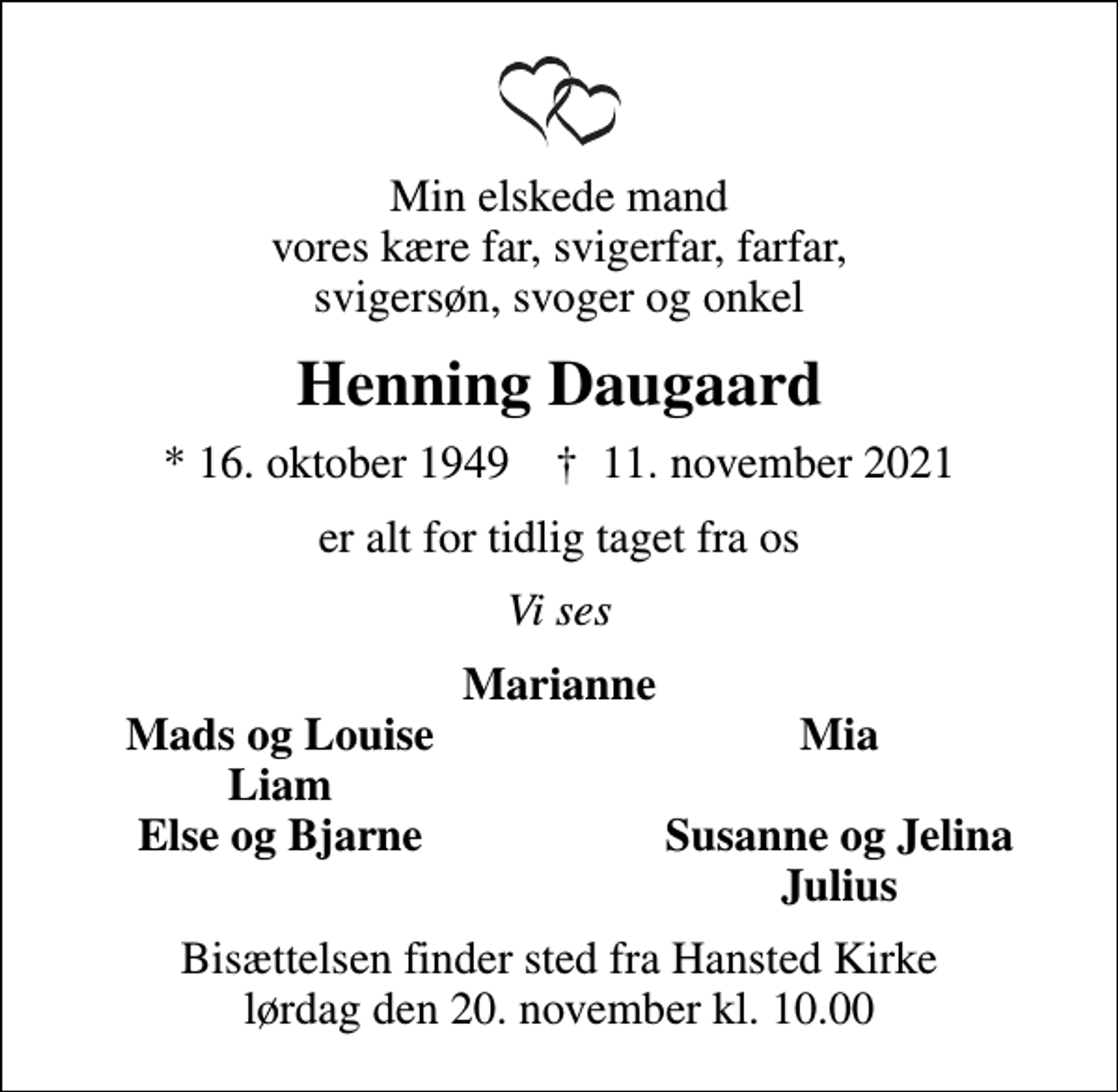 <p>Min elskede mand vores kære far, svigerfar, farfar, svigersøn, svoger og onkel<br />Henning Daugaard<br />* 16. oktober 1949 ✝ 11. november 2021<br />er alt for tidlig taget fra os<br />Vi ses<br />Marianne<br />Mads og Louise<br />Mia<br />Liam<br />Else og Bjarne<br />Susanne og Jelina<br />Julius<br />Bisættelsen finder sted fra Hansted Kirke lørdag den 20. november kl. 10.00</p>