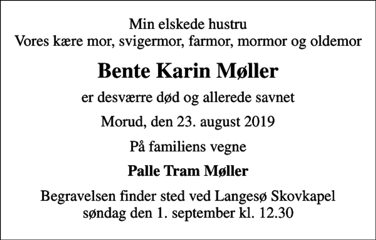 <p>Min elskede hustru Vores kære mor, svigermor, farmor, mormor og oldemor<br />Bente Karin Møller<br />er desværre død og allerede savnet<br />Morud, den 23. august 2019<br />På familiens vegne<br />Palle Tram Møller<br />Begravelsen finder sted ved Langesø Skovkapel søndag den 1. september kl. 12.30</p>