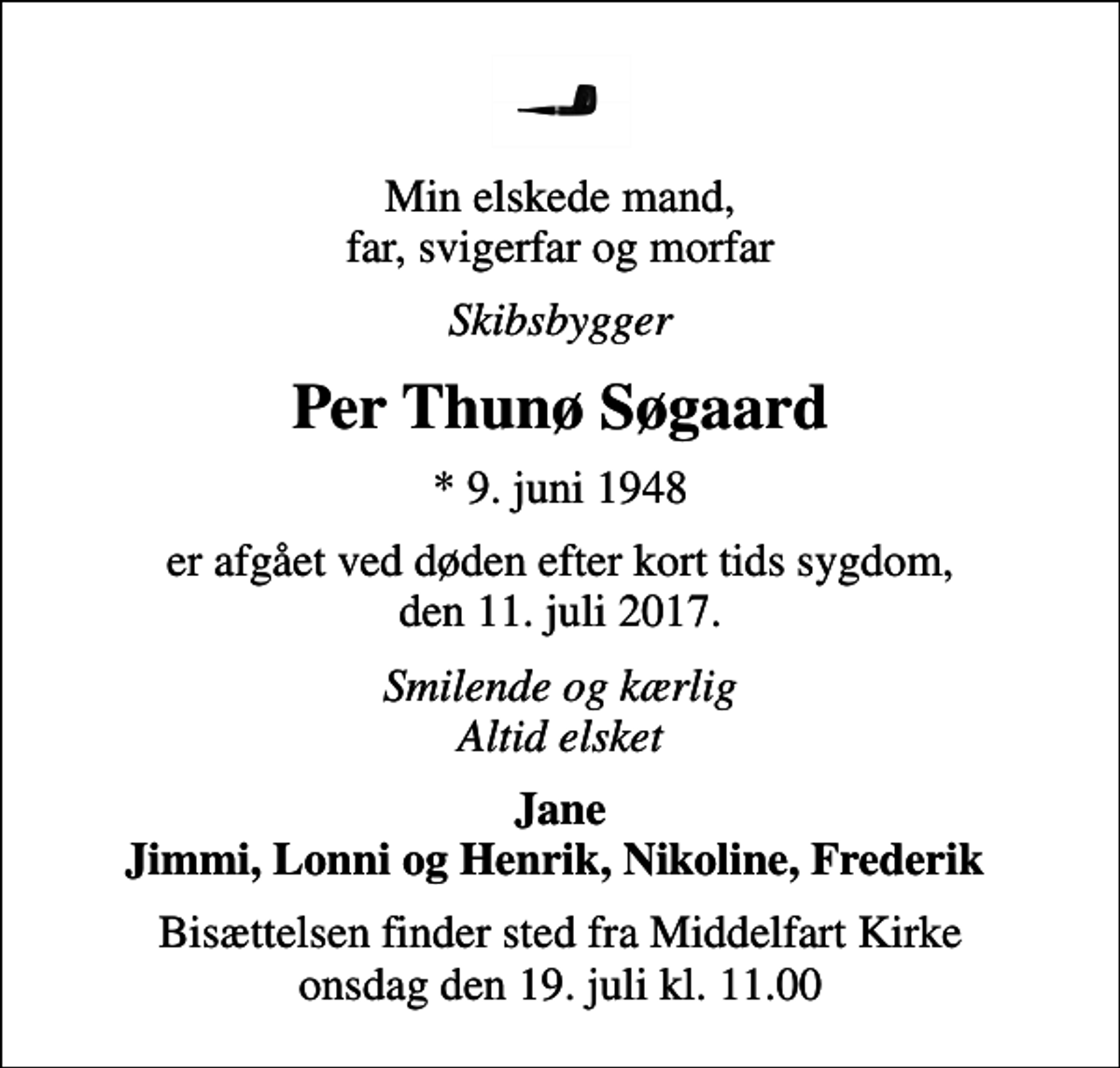 <p>Min elskede mand, far, svigerfar og morfar<br />Skibsbygger<br />Per Thunø Søgaard<br />* 9. juni 1948<br />er afgået ved døden efter kort tids sygdom, den 11. juli 2017.<br />Smilende og kærlig Altid elsket<br />Jane Jimmi, Lonni og Henrik, Nikoline, Frederik<br />Bisættelsen finder sted fra Middelfart Kirke onsdag den 19. juli kl. 11.00</p>