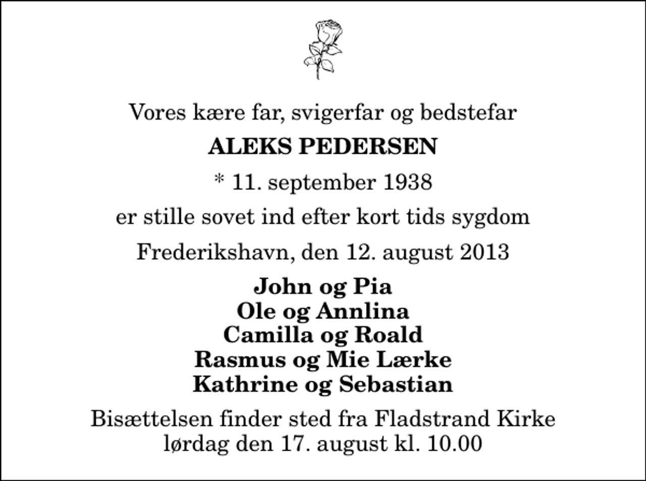 <p>Vores kære far, svigerfar og bedstefar<br />Aleks Pedersen<br />* 11. september 1938<br />er stille sovet ind efter kort tids sygdom<br />Frederikshavn, den 12. august 2013<br />John og Pia Ole og Annlina Camilla og Roald Rasmus og Mie Lærke Kathrine og Sebastian<br />Bisættelsen finder sted fra Fladstrand Kirke lørdag den 17. august kl. 10.00</p>