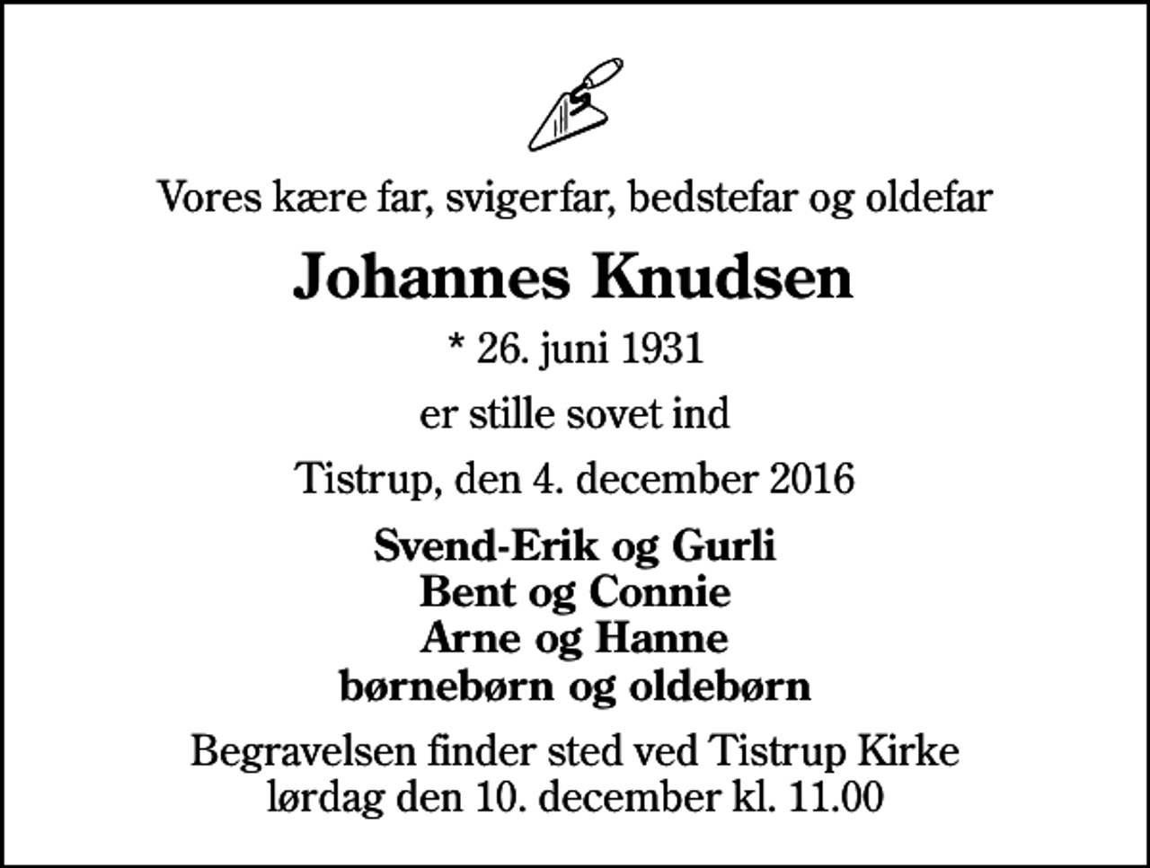 <p>Vores kære far, svigerfar, bedstefar og oldefar<br />Johannes Knudsen<br />* 26. juni 1931<br />er stille sovet ind<br />Tistrup, den 4. december 2016<br />Svend-Erik og Gurli Bent og Connie Arne og Hanne børnebørn og oldebørn<br />Begravelsen finder sted ved Tistrup Kirke lørdag den 10. december kl. 11.00</p>