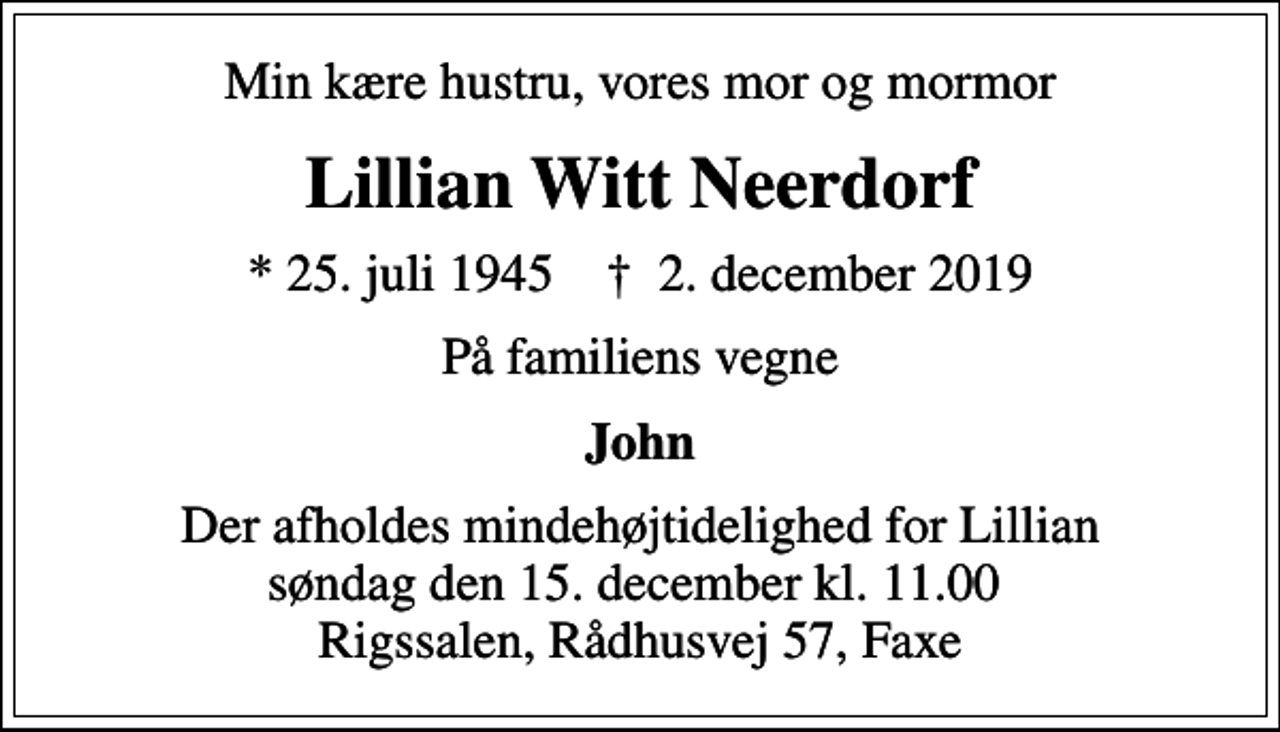 <p>Min kære hustru, vores mor og mormor<br />Lillian Witt Neerdorf<br />* 25. juli 1945 ✝ 2. december 2019<br />På familiens vegne<br />John<br />Der afholdes mindehøjtidelighed for Lillian søndag den 15. december kl. 11.00 Rigssalen, Rådhusvej 57, Faxe</p>