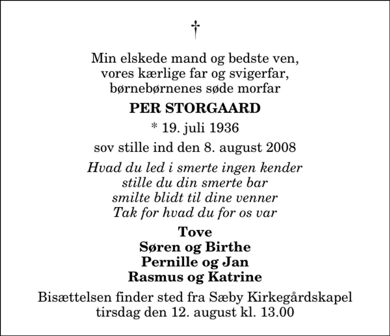 <p>Min elskede mand og bedste ven, vores kærlige far og svigerfar, børnebørnenes søde morfar<br />Per Storgaard<br />* 19. juli 1936<br />sov stille ind den 8. august 2008<br />Hvad du led i smerte ingen kender stille du din smerte bar smilte blidt til dine venner Tak for hvad du for os var<br />Tove Søren og Birthe Pernille og Jan Rasmus og Katrine<br />Bisættelsen finder sted fra Sæby Kirkegårdskapel tirsdag den 12. august kl. 13.00</p>