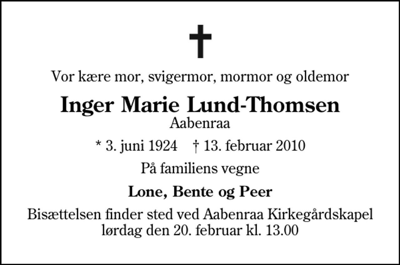 <p>Vor kære mor, svigermor, mormor og oldemor<br />Inger Marie Lund-Thomsen<br />Aabenraa<br />* 3. juni 1924 ✝ 13. februar 2010<br />På familiens vegne<br />Lone, Bente og Peer<br />Bisættelsen finder sted ved Aabenraa Kirkegårdskapel lørdag den 20. februar kl. 13.00</p>