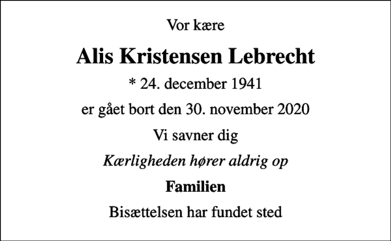 <p>Vor kære<br />Alis Kristensen Lebrecht<br />* 24. december 1941<br />er gået bort den 30. november 2020<br />Vi savner dig<br />Kærligheden hører aldrig op<br />Familien<br />Bisættelsen har fundet sted</p>