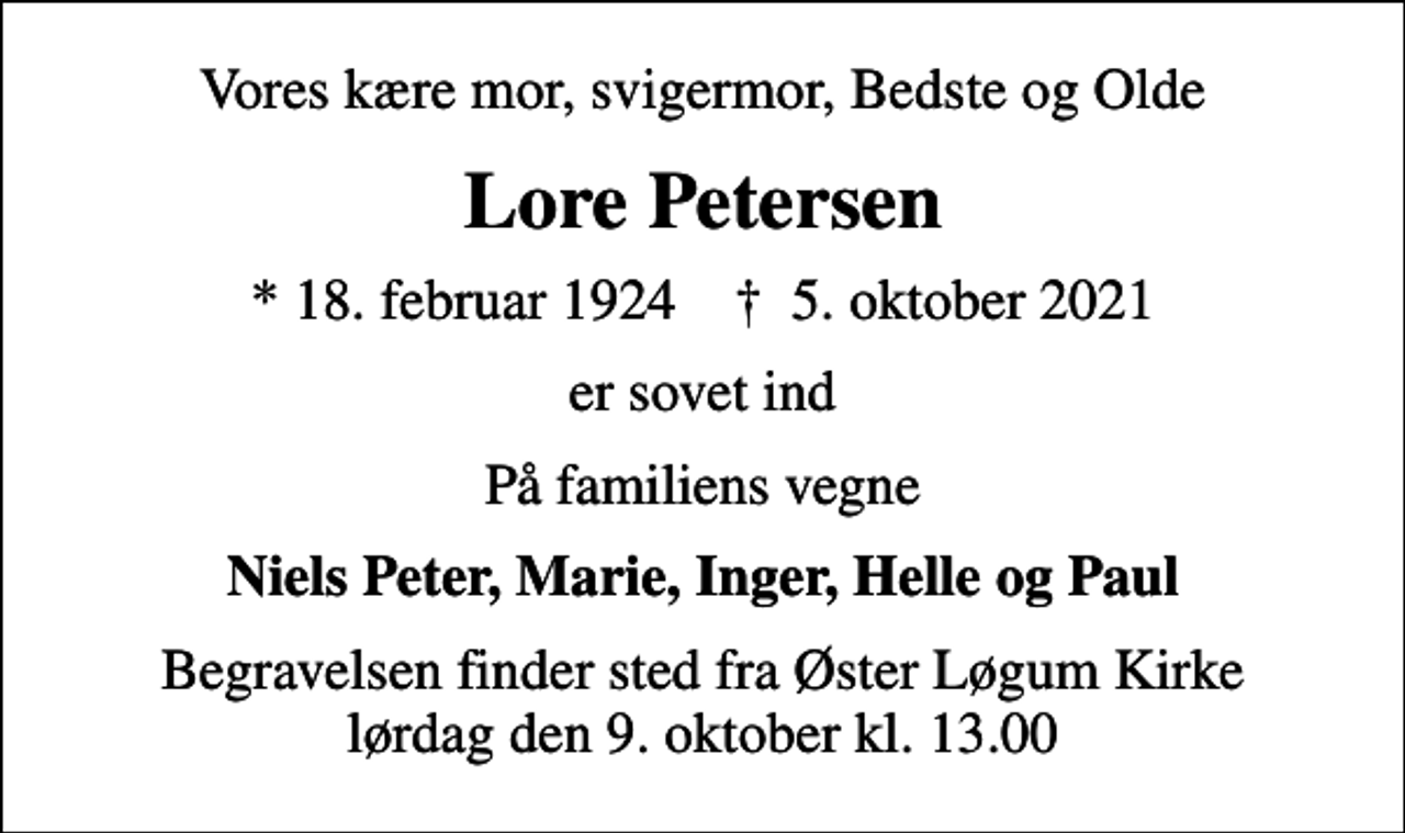 <p>Vores kære mor, svigermor, Bedste og Olde<br />Lore Petersen<br />* 18. februar 1924 ✝ 5. oktober 2021<br />er sovet ind<br />På familiens vegne<br />Niels Peter, Marie, Inger, Helle og Paul<br />Begravelsen finder sted fra Øster Løgum Kirke lørdag den 9. oktober kl. 13.00</p>