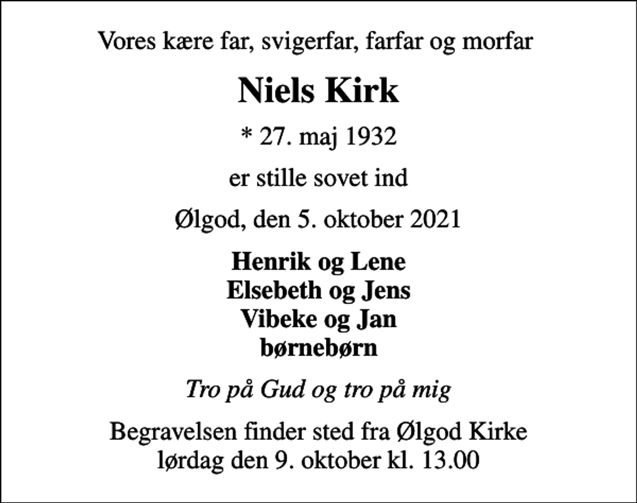 <p>Vores kære far, svigerfar, farfar og morfar<br />Niels Kirk<br />* 27. maj 1932<br />er stille sovet ind<br />Ølgod, den 5. oktober 2021<br />Henrik og Lene Elsebeth og Jens Vibeke og Jan børnebørn<br />Tro på Gud og tro på mig<br />Begravelsen finder sted fra Ølgod Kirke lørdag den 9. oktober kl. 13.00</p>