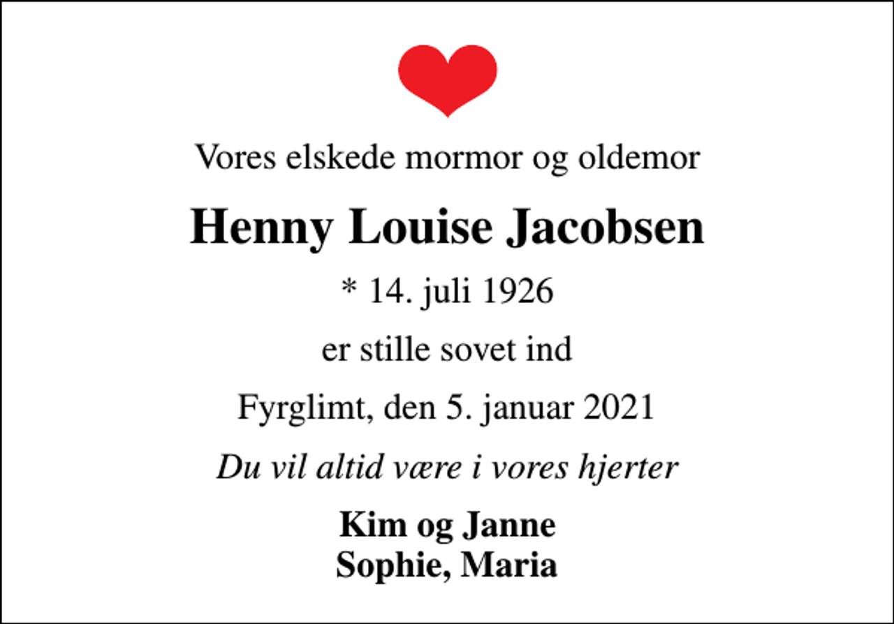 <p>Vores elskede mormor og oldemor<br />Henny Louise Jacobsen<br />* 14. juli 1926<br />er stille sovet ind<br />Fyrglimt, den 5. januar 2021<br />Du vil altid være i vores hjerter<br />Kim og Janne Sophie, Maria</p>