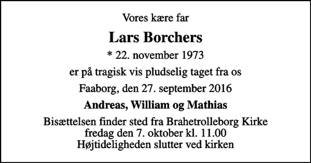 <p>Vores kære far<br />Lars Borchers<br />* 22. november 1973<br />er på tragisk vis pludselig taget fra os<br />Faaborg, den 27. september 2016<br />Andreas, William og Mathias<br />Bisættelsen finder sted fra Brahetrolleborg Kirke fredag den 7. oktober kl. 11.00 Højtideligheden slutter ved kirken</p>