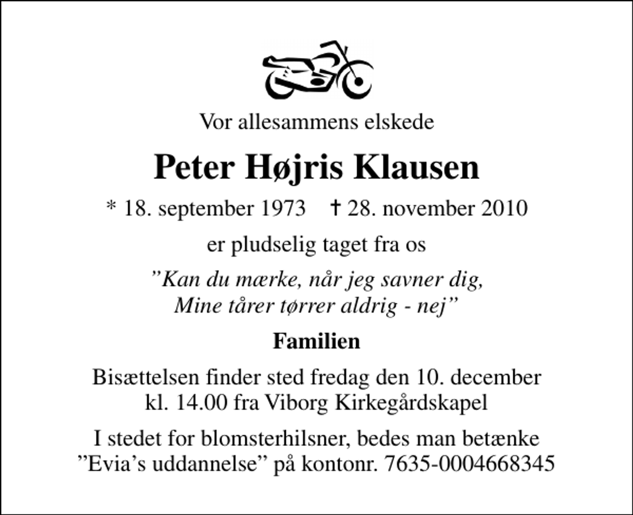 <p>Vor allesammens elskede<br />Peter Højris Klausen<br />* 18. september 1973 ✝ 29. november 2010<br />er pludselig taget fra os<br />Kan du mærke, når jeg savner dig, Mine tårer tørrer aldrig - nej<br />Familien<br />I stedet for blomsterhilsner, bedes man betænke Evias uddannelse på kontonr. 7635-0004668345</p>
