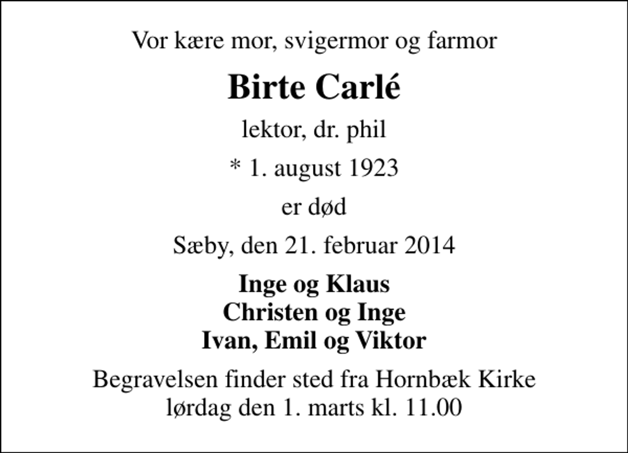 <p>Vor kære mor, svigermor og farmor<br />Birte Carlé<br />lektor, dr. phil<br />* 1. august 1923<br />er død<br />Sæby, den 21. februar 2014<br />Inge og Klaus Christen og Inge Ivan, Emil og Viktor<br />Begravelsen finder sted fra Hornbæk Kirke lørdag den 1. marts kl. 11.00</p>