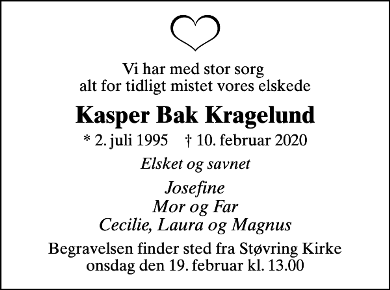 <p>Vi har med stor sorg alt for tidligt mistet vores elskede<br />Kasper Bak Kragelund<br />* 2. juli 1995 ✝ 10. februar 2020<br />Elsket og savnet<br />Josefine Mor og Far Cecilie, Laura og Magnus<br />Begravelsen finder sted fra Støvring Kirke onsdag den 19. februar kl. 13.00</p>