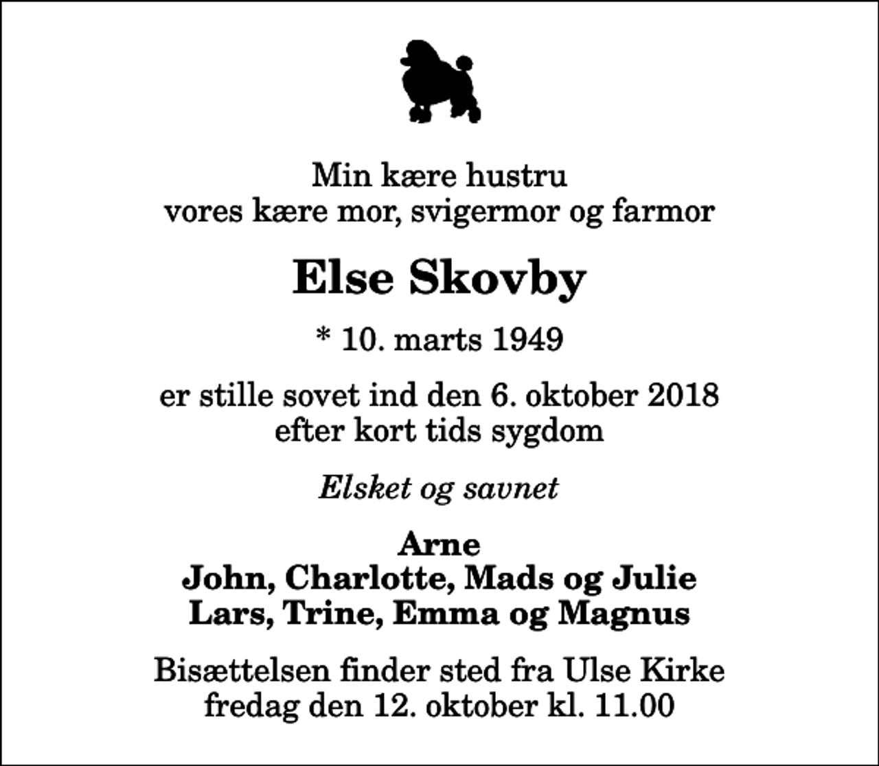 <p>Min kære hustru vores kære mor, svigermor og farmor<br />Else Skovby<br />* 10. marts 1949<br />er stille sovet ind den 6. oktober 2018 efter kort tids sygdom<br />Elsket og savnet<br />Arne John, Charlotte, Mads og Julie Lars, Trine, Emma og Magnus<br />Bisættelsen finder sted fra Ulse Kirke fredag den 12. oktober kl. 11.00</p>