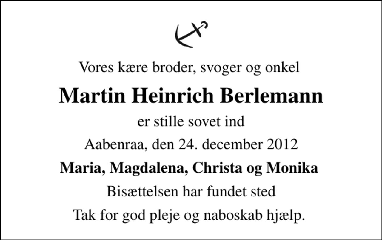 <p>Vores kære broder, svoger og onkel<br />Martin Heinrich Berlemann<br />er stille sovet ind<br />Aabenraa, den 24. december 2012<br />Maria, Magdalena, Christa og Monika<br />Bisættelsen har fundet sted<br />Tak for god pleje og naboskab hjælp.</p>