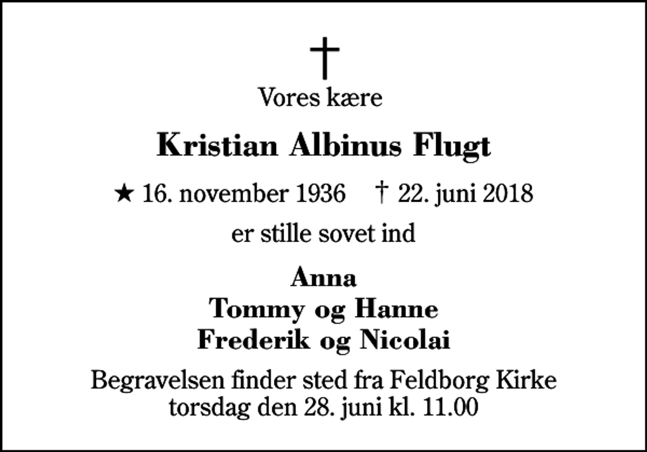 <p>Vores kære<br />Kristian Albinus Flugt<br />* 16. november 1936 ✝ 22. juni 2018<br />er stille sovet ind<br />Anna Tommy og Hanne Frederik og Nicolai<br />Begravelsen finder sted fra Feldborg Kirke torsdag den 28. juni kl. 11.00</p>