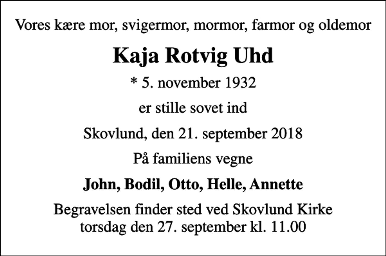 <p>Vores kære mor, svigermor, mormor, farmor og oldemor<br />Kaja Rotvig Uhd<br />* 5. november 1932<br />er stille sovet ind<br />Skovlund, den 21. september 2018<br />På familiens vegne<br />John, Bodil, Otto, Helle, Annette<br />Begravelsen finder sted ved Skovlund Kirke torsdag den 27. september kl. 11.00</p>