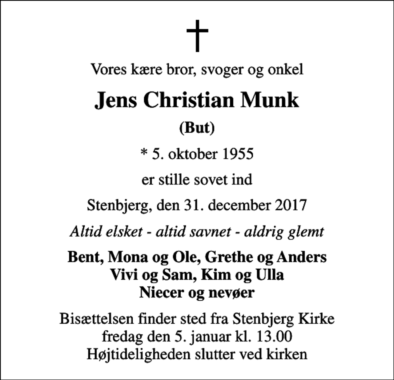 <p>Vores kære bror, svoger og onkel<br />Jens Christian Munk<br />(But)<br />* 5. oktober 1955<br />er stille sovet ind<br />Stenbjerg, den 31. december 2017<br />Altid elsket - altid savnet - aldrig glemt<br />Bent, Mona og Ole, Grethe og Anders Vivi og Sam, Kim og Ulla Niecer og nevøer<br />Bisættelsen finder sted fra Stenbjerg Kirke fredag den 5. januar kl. 13.00 Højtideligheden slutter ved kirken</p>