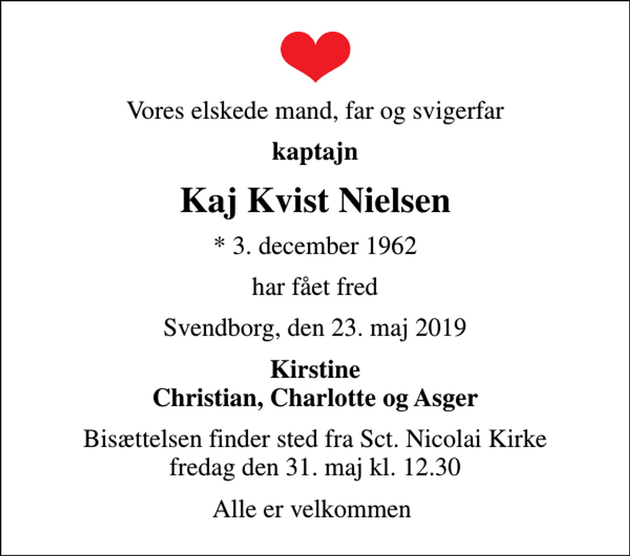 <p>Vores elskede mand, far og svigerfar<br />kaptajn<br />Kaj Kvist Nielsen<br />* 3. december 1962<br />har fået fred<br />Svendborg, den 23. maj 2019<br />Kirstine Christian, Charlotte og Asger<br />Bisættelsen finder sted fra Sct. Nicolai Kirke fredag den 31. maj kl. 12.30<br />Alle er velkommen</p>