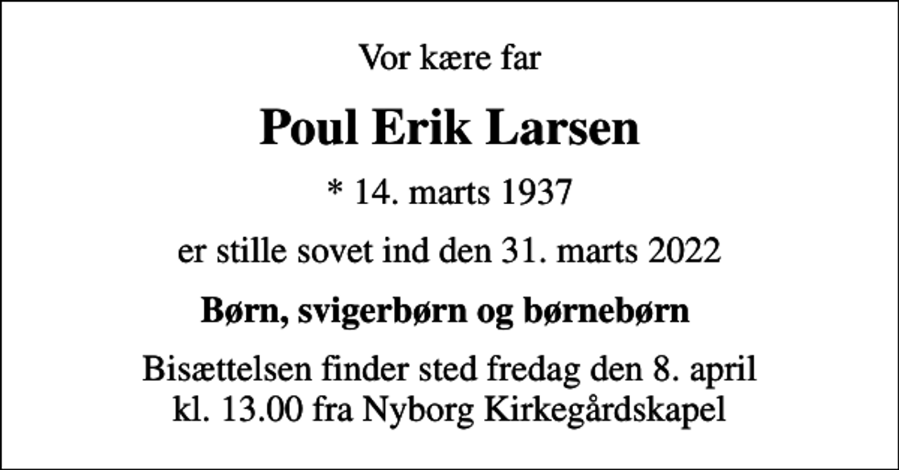 <p>Vor kære far<br />Poul Erik Larsen<br />* 14. marts 1937<br />er stille sovet ind den 31. marts 2022<br />Børn, svigerbørn og børnebørn<br />Bisættelsen finder sted fredag den 8. april kl. 13.00 fra Nyborg Kirkegårdskapel</p>
