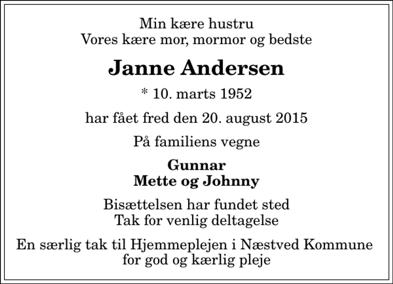 <p>Min kære hustru Vores kære mor, mormor og bedste<br />Janne Andersen<br />* 10. marts 1952<br />har fået fred den 20. august 2015<br />På familiens vegne<br />Gunnar Mette og Johnny<br />Bisættelsen har fundet sted Tak for venlig deltagelse<br />En særlig tak til Hjemmeplejen i Næstved Kommune for god og kærlig pleje</p>