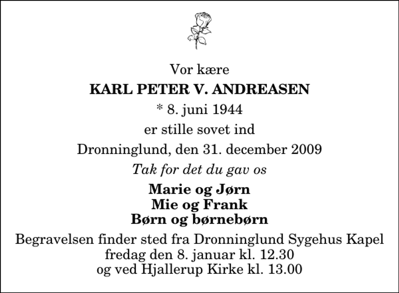 <p>Vor kære<br />Karl Peter V. Andreasen<br />* 8. juni 1944<br />er stille sovet ind<br />Dronninglund, den 31. december 2009<br />Tak for det du gav os<br />Marie og Jørn Mie og Frank Børn og børnebørn<br />Begravelsen finder sted fra Dronninglund Sygehus Kapel fredag den 8. januar kl. 12.30 og ved Hjallerup Kirke kl. 13.00</p>
