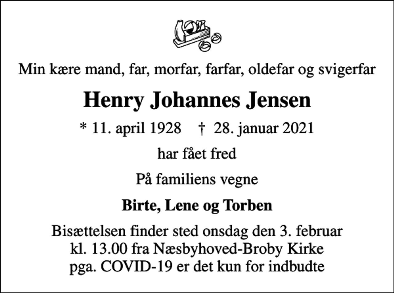<p>Min kære mand, far, morfar, farfar, oldefar og svigerfar<br />Henry Johannes Jensen<br />* 11. april 1928 ✝ 28. januar 2021<br />har fået fred<br />På familiens vegne<br />Birte, Lene og Torben<br />Bisættelsen finder sted onsdag den 3. februar kl. 13.00 fra Næsbyhoved-Broby Kirke pga. COVID-19 er det kun for indbudte</p>