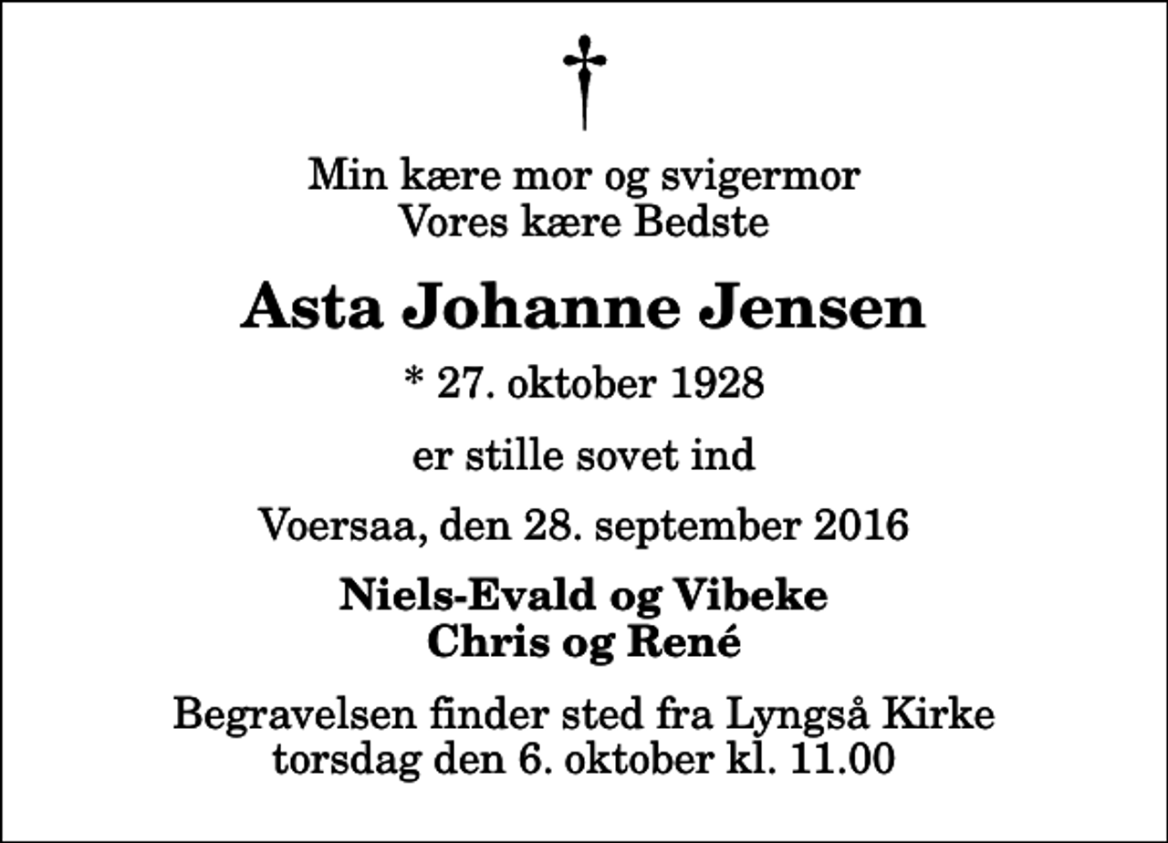 <p>Min kære mor og svigermor Vores kære Bedste<br />Asta Johanne Jensen<br />* 27. oktober 1928<br />er stille sovet ind<br />Voersaa, den 28. september 2016<br />Niels-Evald og Vibeke Chris og René<br />Begravelsen finder sted fra Lyngså Kirke torsdag den 6. oktober kl. 11.00</p>