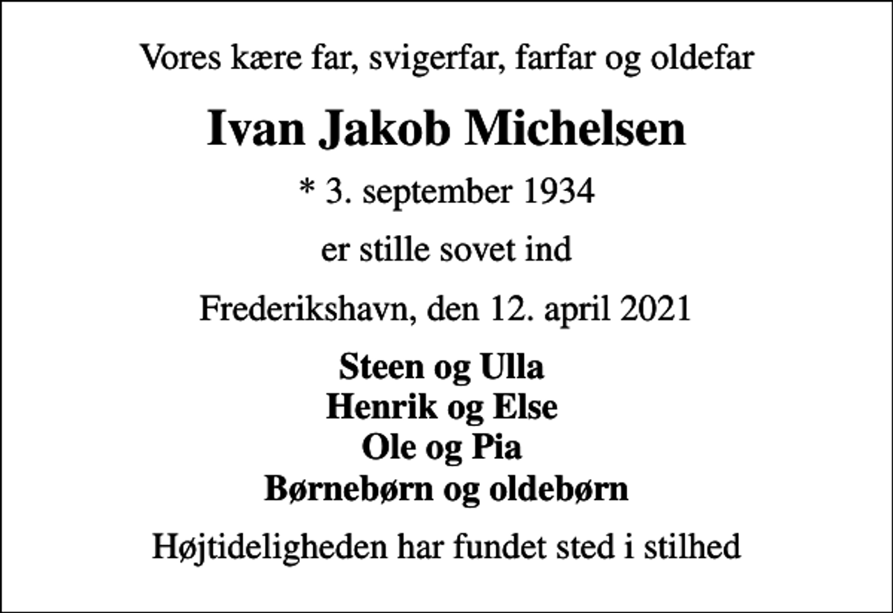 <p>Vores kære far, svigerfar, farfar og oldefar<br />Ivan Jakob Michelsen<br />* 3. september 1934<br />er stille sovet ind<br />Frederikshavn, den 12. april 2021<br />Steen og Ulla Henrik og Else Ole og Pia Børnebørn og oldebørn<br />Højtideligheden har fundet sted i stilhed</p>