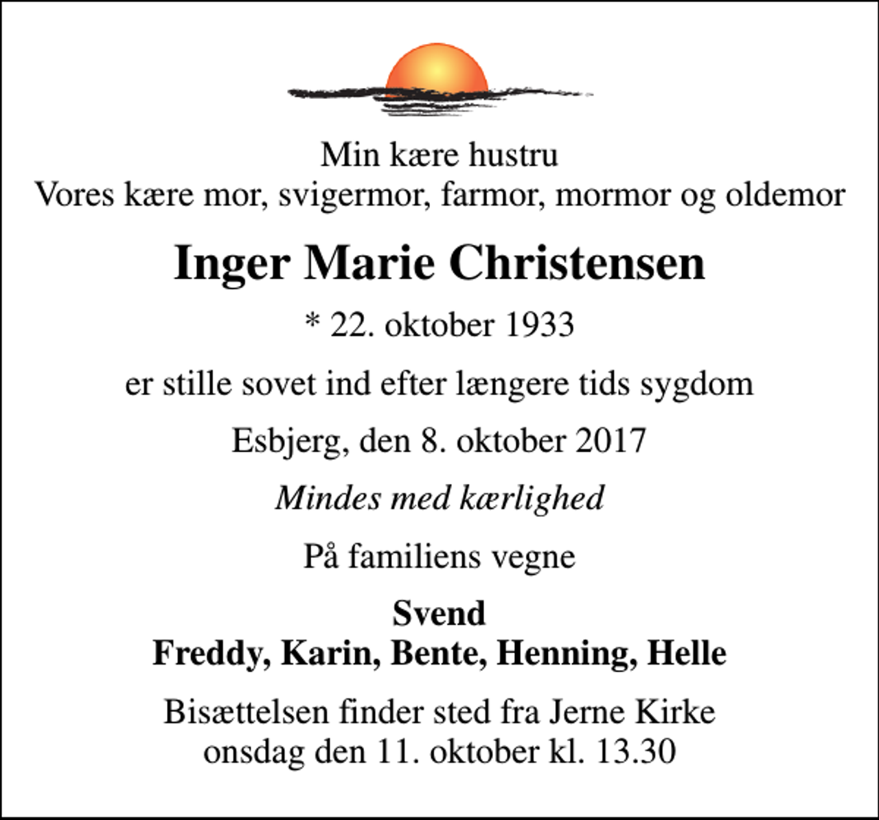 <p>Min kære hustru Vores kære mor, svigermor, farmor, mormor og oldemor<br />Inger Marie Christensen<br />* 22. oktober 1933<br />er stille sovet ind efter længere tids sygdom<br />Esbjerg, den 8. oktober 2017<br />Mindes med kærlighed<br />På familiens vegne<br />Svend Freddy, Karin, Bente, Henning, Helle<br />Bisættelsen finder sted fra Jerne Kirke onsdag den 11. oktober kl. 13.30</p>