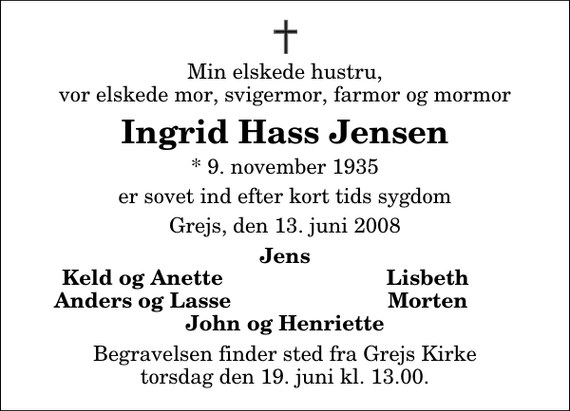 <p>Min elskede hustru, vor elskede mor, svigermor, farmor og mormor<br />Ingrid Hass Jensen<br />* 9. november 1935<br />er sovet ind efter kort tids sygdom<br />Grejs, den 13. juni 2008<br />Jens<br />Keld og Anette<br />Lisbeth<br />Anders og Lasse<br />Morten<br />Begravelsen finder sted fra Grejs Kirke torsdag den 19. juni kl. 13.00</p>