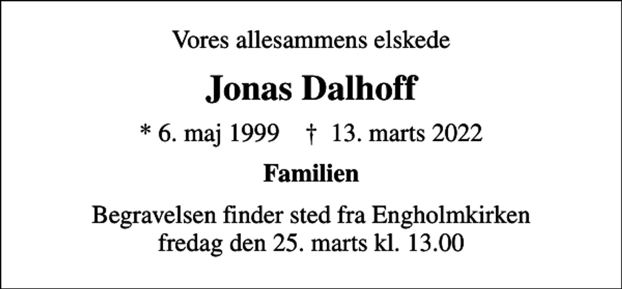 <p>Vores allesammens elskede<br />Jonas Dalhoff<br />* 6. maj 1999 ✝ 13. marts 2022<br />Familien<br />Begravelsen finder sted fra Engholmkirken fredag den 25. marts kl. 13.00</p>