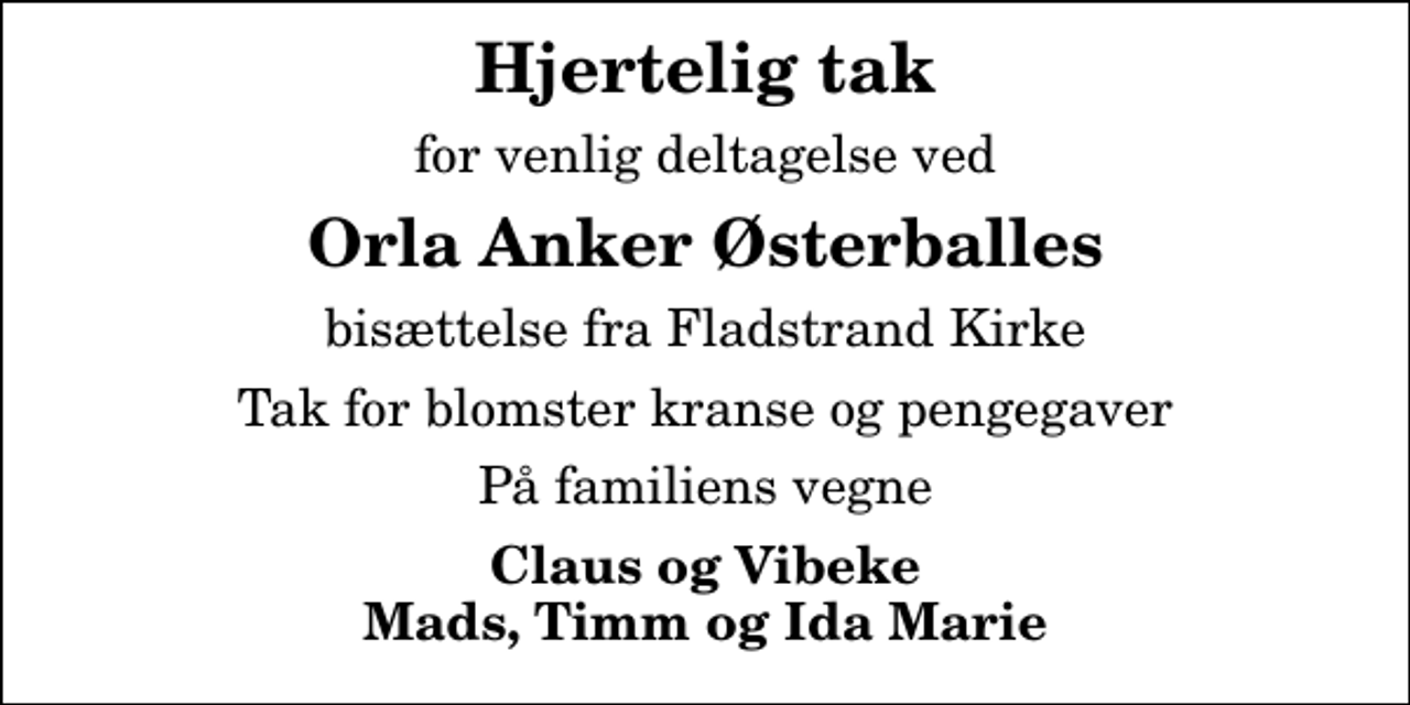 <p>Hjertelig tak<br />for venlig deltagelse ved<br />Orla Anker Østerballes<br />bisættelse fra Fladstrand Kirke<br />Tak for blomster kranse og pengegaver<br />På familiens vegne<br />Claus og Vibeke Mads, Timm og Ida Marie</p>
