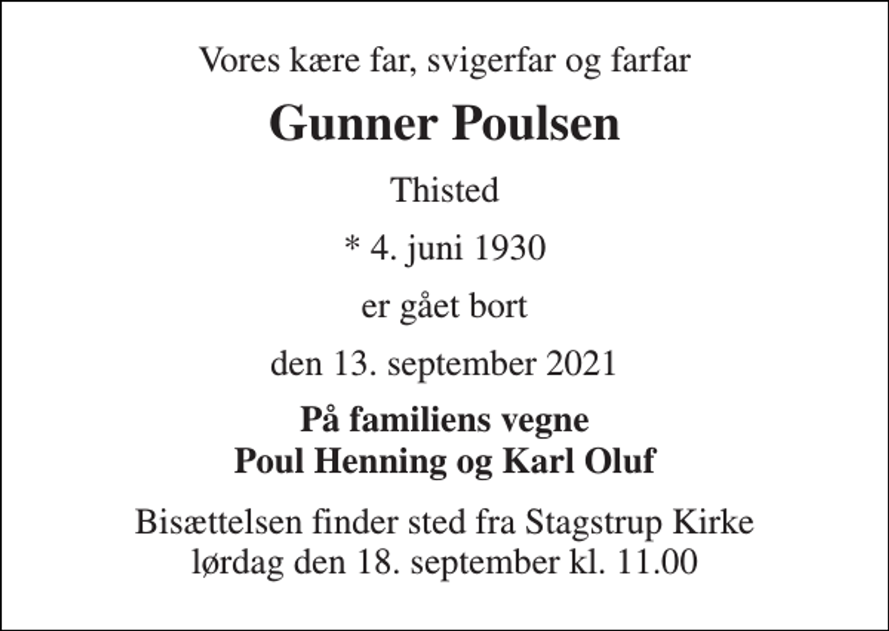<p>Vores kære far, svigerfar og farfar<br />Gunner Poulsen<br />Thisted<br />*​ 4. juni 1930<br />er gået bort<br />den 13. september 2021<br />På familiens vegne Poul Henning og Karl Oluf<br />Bisættelsen​ finder sted fra Stagstrup Kirke​​ lørdag den 18. september​ kl. 11.00</p>