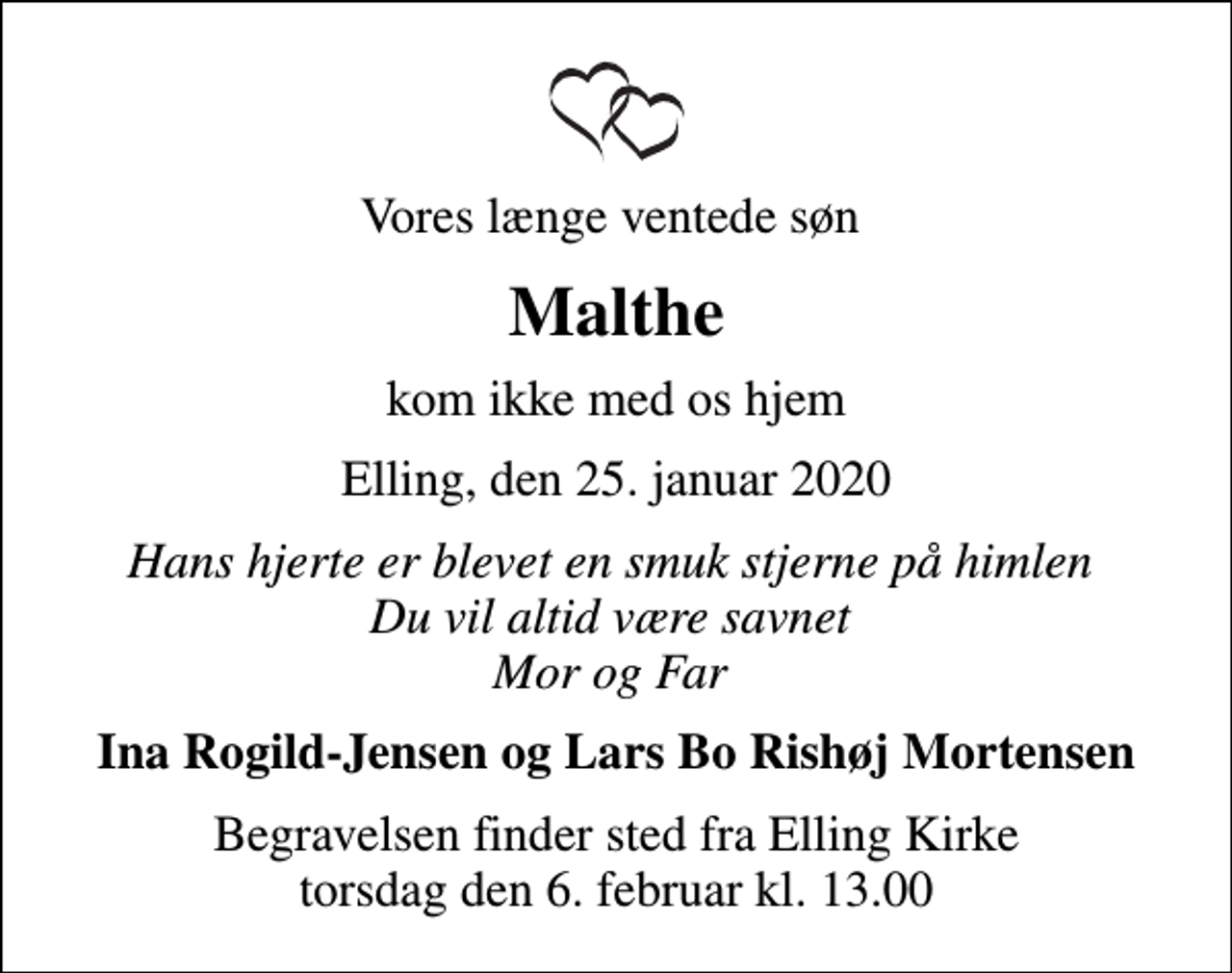 <p>Vores længe ventede søn<br />Malthe<br />kom ikke med os hjem<br />Elling, den 25. januar 2020<br />Hans hjerte er blevet en smuk stjerne på himlen Du vil altid være savnet Mor og Far<br />Ina Rogild-Jensen og Lars Bo Rishøj Mortensen<br />Begravelsen finder sted fra Elling Kirke torsdag den 6. februar kl. 13.00</p>