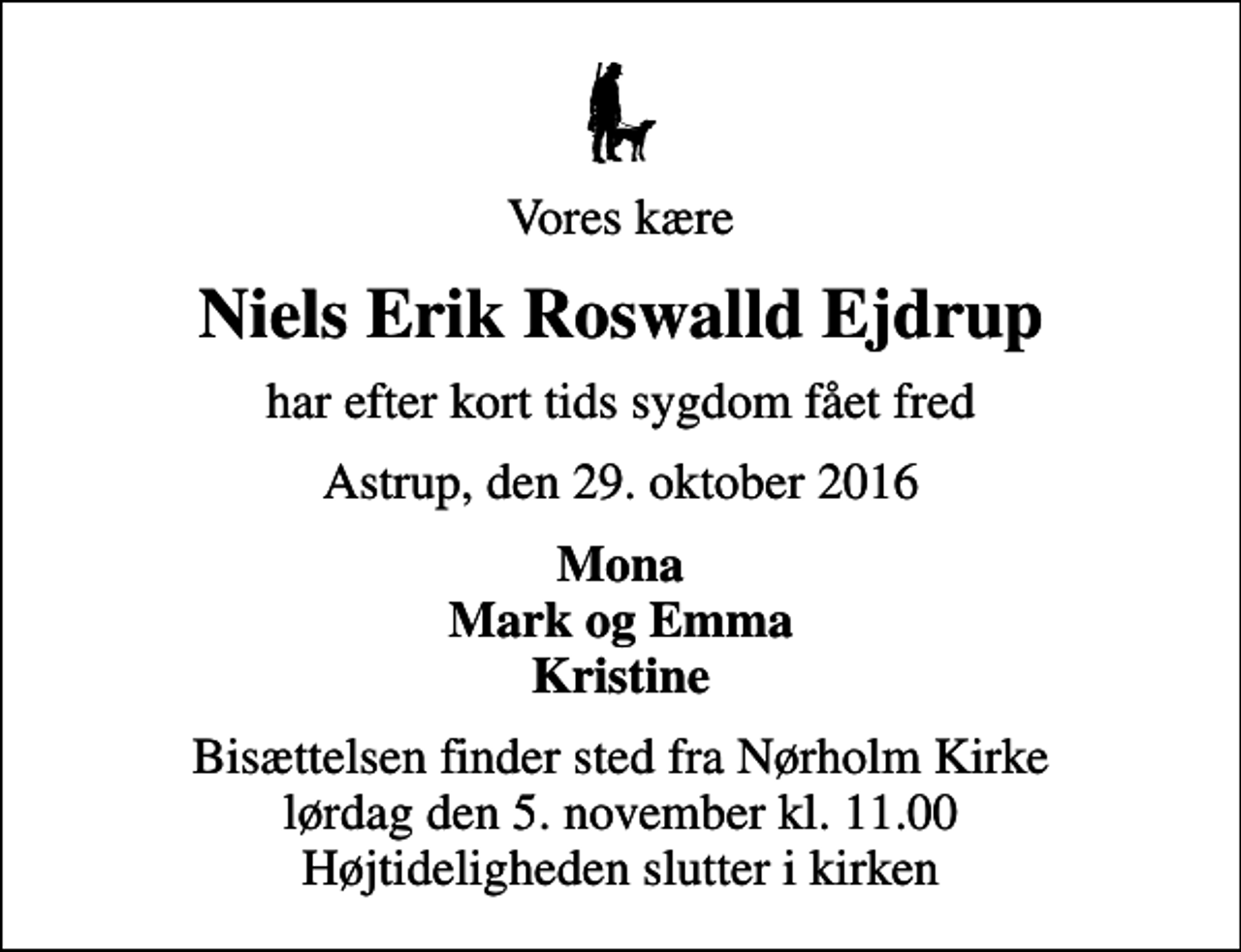<p>Vores kære<br />Niels Erik Roswalld Ejdrup<br />har efter kort tids sygdom fået fred<br />Astrup, den 29. oktober 2016<br />Mona Mark og Emma Kristine<br />Bisættelsen finder sted fra Nørholm Kirke lørdag den 5. november kl. 11.00 Højtideligheden slutter i kirken</p>