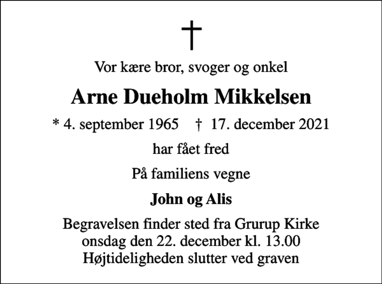 <p>Vor kære bror, svoger og onkel<br />Arne Dueholm Mikkelsen<br />* 4. september 1965 ✝ 17. december 2021<br />har fået fred<br />På familiens vegne<br />John og Alis<br />Begravelsen finder sted fra Grurup Kirke onsdag den 22. december kl. 13.00 Højtideligheden slutter ved graven</p>