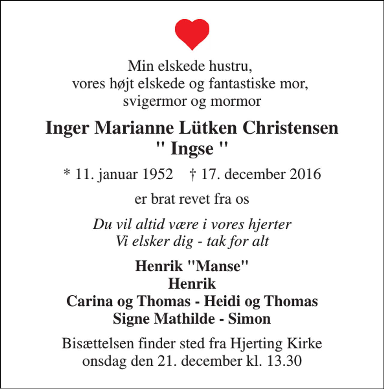 <p>Min elskede hustru, vores højt elskede og fantastiske mor, svigermor og mormor<br />Inger Marianne Lütken Christensen " Ingse "<br />* 11. januar 1952 † 17. december 2016<br />er brat revet fra os<br />Du vil altid være i vores hjerter Vi elsker dig - tak for alt<br />Henrik "Manse" Henrik Carina og Thomas - Heidi og Thomas Signe Mathilde - Simon<br />Bisættelsen finder sted fra Hjerting Kirke onsdag den 21. december kl. 13.30</p>