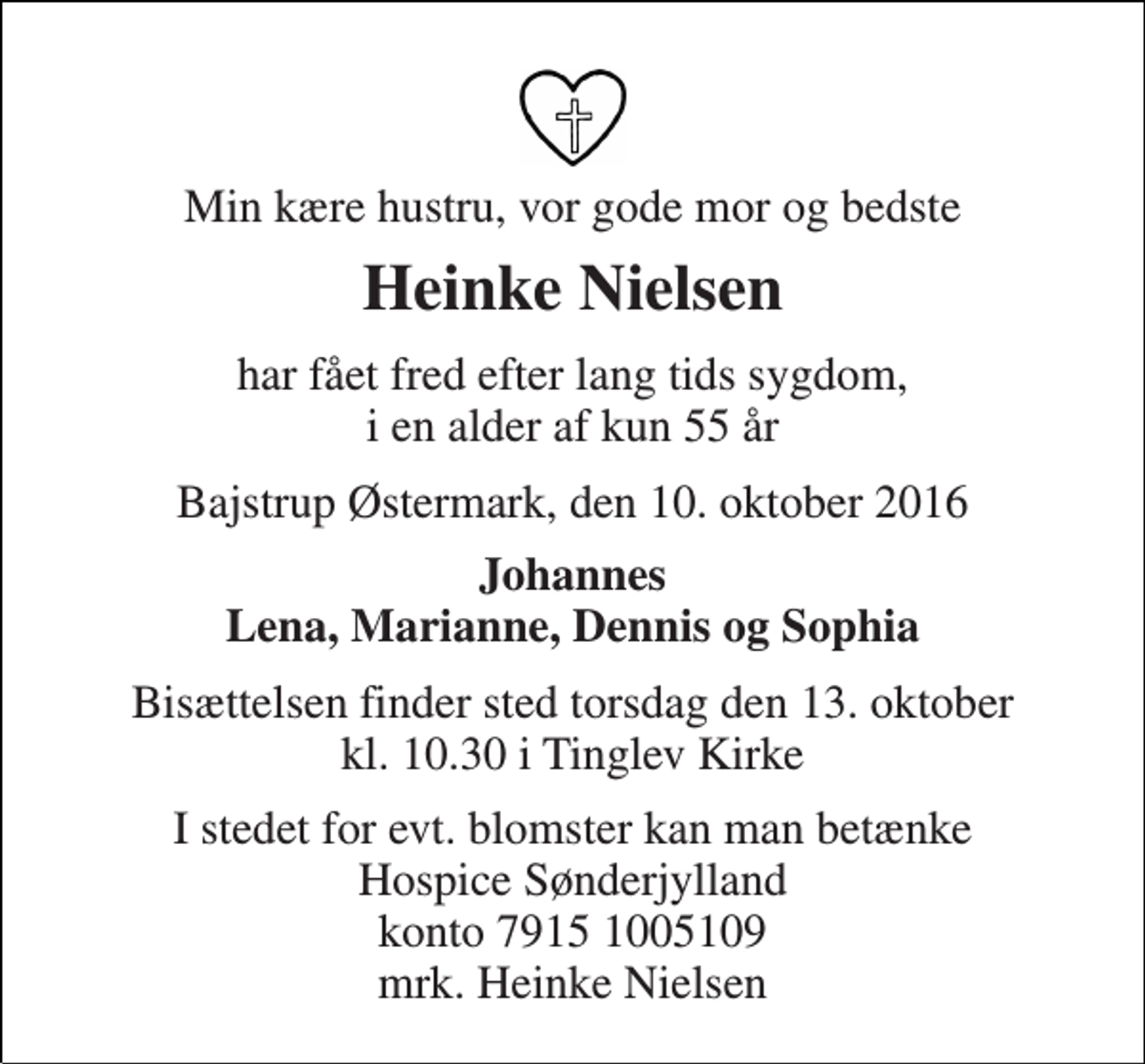 <p>Min kære hustru, vor gode mor og bedste<br />Heinke Nielsen<br />har fået fred efter lang tids sygdom, i en alder af kun 55 år<br />Bajstrup Østermark, den 10. oktober 2016<br />Johannes Lena, Marianne, Dennis og Sophia<br />Bisættelsen finder sted torsdag den 13. oktober kl. 10.30 i Tinglev Kirke<br />I stedet for evt. blomster kan man betænke Hospice Sønderjylland konto 7915 1005109 mrk. Heinke Nielsen</p>