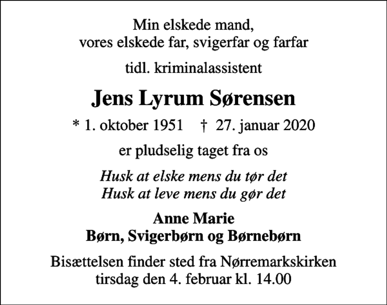 <p>Min elskede mand, vores elskede far, svigerfar og farfar<br />tidl. kriminalassistent<br />Jens Lyrum Sørensen<br />* 1. oktober 1951 ✝ 27. januar 2020<br />er pludselig taget fra os<br />Husk at elske mens du tør det Husk at leve mens du gør det<br />Anne Marie Børn, Svigerbørn og Børnebørn<br />Bisættelsen finder sted fra Nørremarkskirken tirsdag den 4. februar kl. 14.00</p>