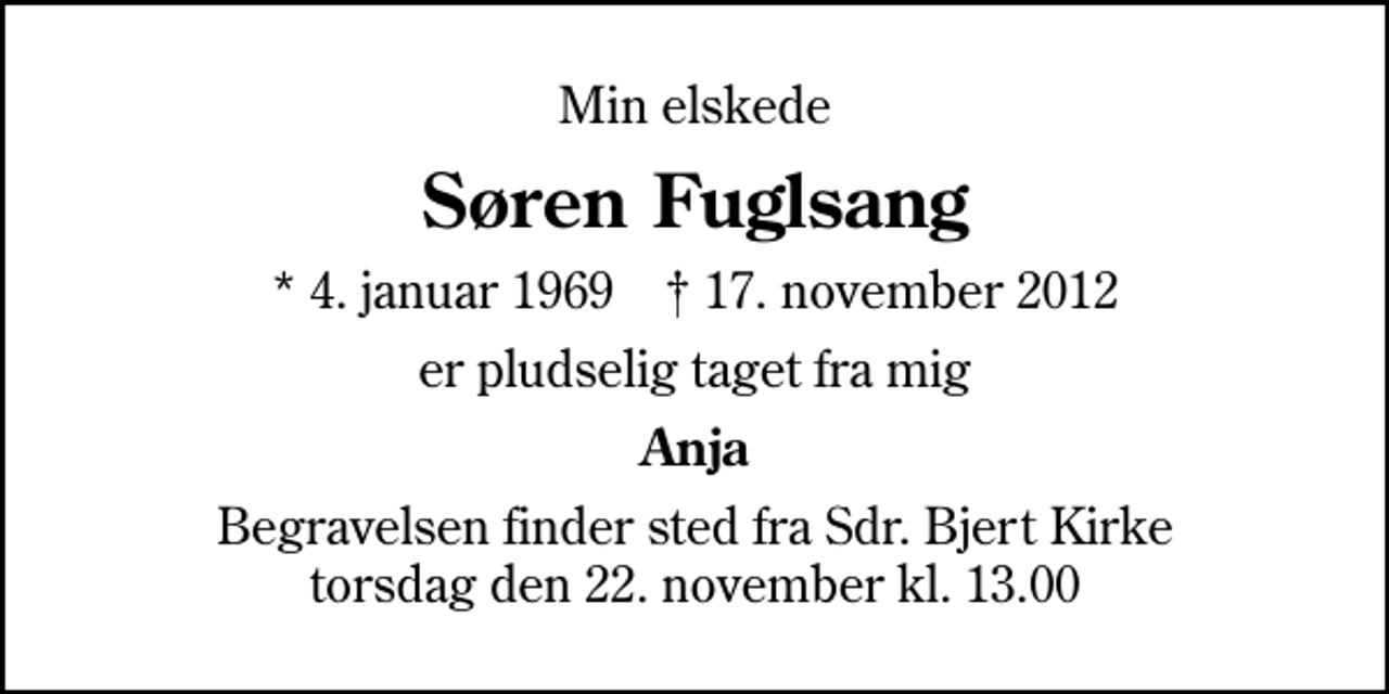 <p>Min elskede<br />Søren Fuglsang<br />* 4. januar 1969 ✝ 17. november 2012<br />er pludselig taget fra mig<br />Anja<br />Begravelsen finder sted fra Sdr. Bjert Kirke torsdag den 22. november kl. 13.00</p>