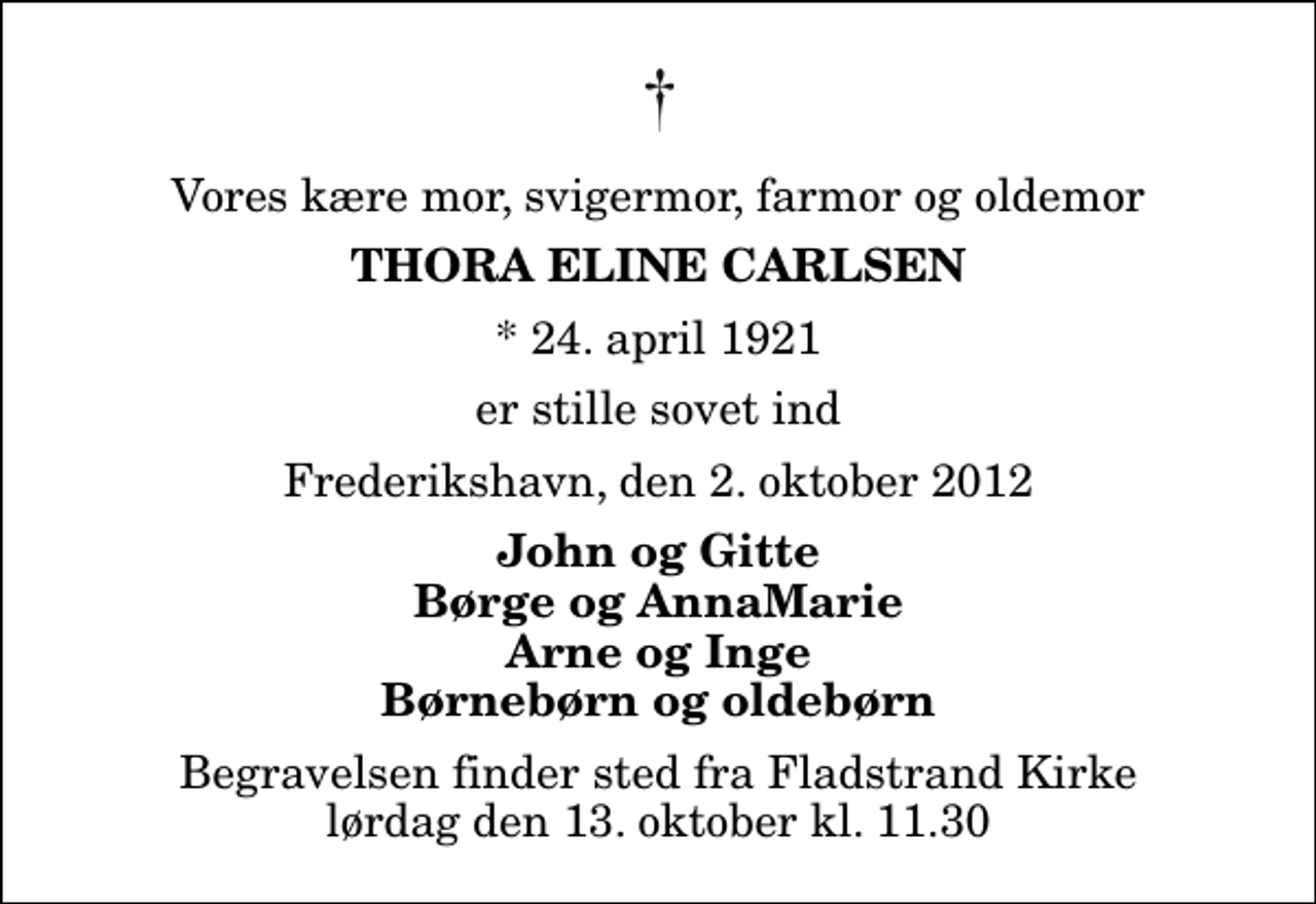 <p>Vores kære mor, svigermor, farmor og oldemor<br />Thora Eline Carlsen<br />* 24. april 1921<br />er stille sovet ind<br />Frederikshavn, den 2. oktober 2012<br />John og Gitte Børge og AnnaMarie Arne og Inge Børnebørn og oldebørn<br />Begravelsen finder sted fra Fladstrand Kirke lørdag den 13. oktober kl. 11.30</p>
