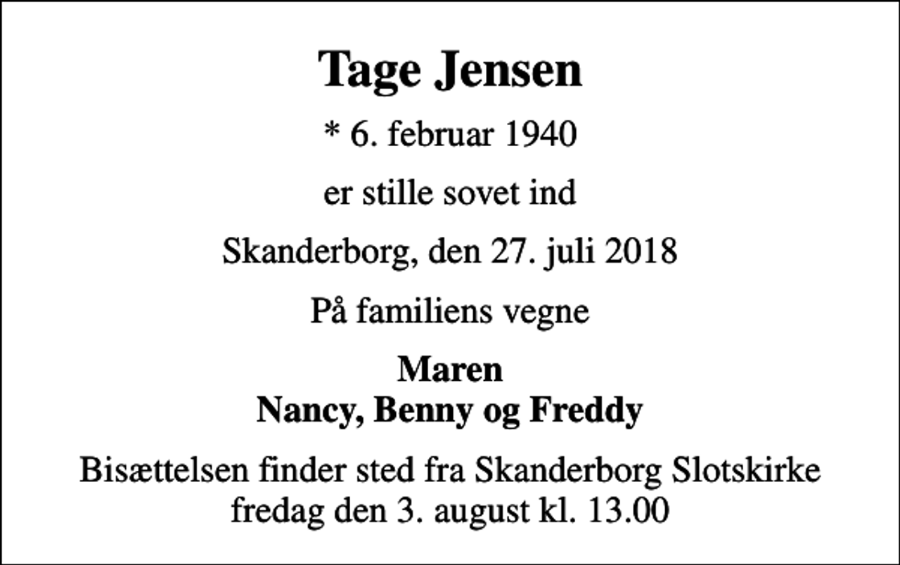 <p>Tage Jensen<br />* 6. februar 1940<br />er stille sovet ind<br />Skanderborg, den 27. juli 2018<br />På familiens vegne<br />Maren Nancy, Benny og Freddy<br />Bisættelsen finder sted fra Skanderborg Slotskirke fredag den 3. august kl. 13.00</p>