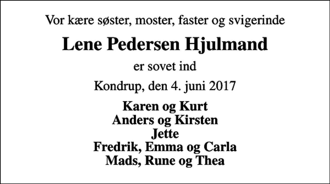 <p>Vor kære søster, moster, faster og svigerinde<br />Lene Pedersen Hjulmand<br />er sovet ind<br />Kondrup, den 4. juni 2017<br />Karen og Kurt Anders og Kirsten Jette Fredrik, Emma og Carla Mads, Rune og Thea</p>