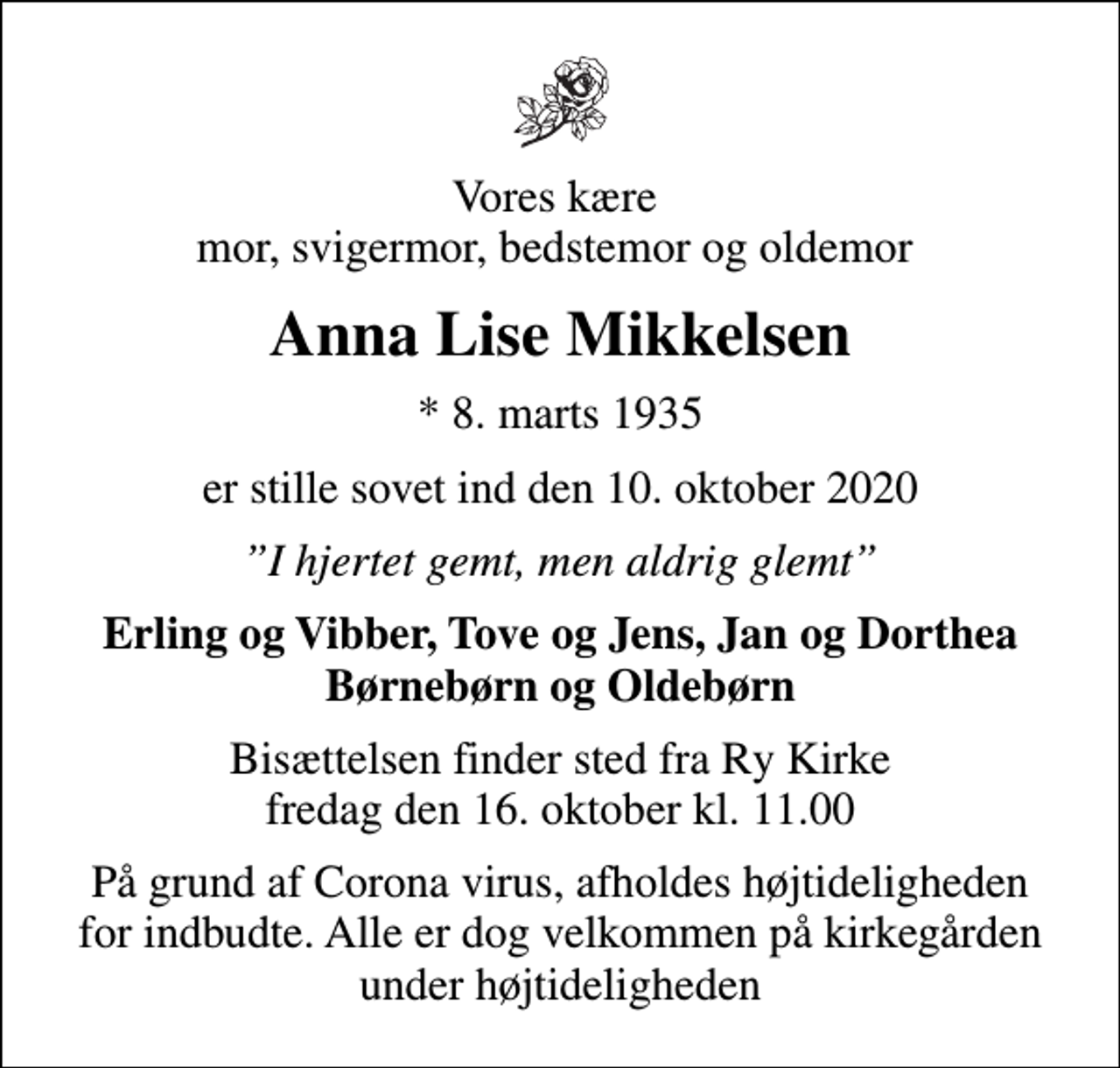 <p>Vores kære mor, svigermor, bedstemor og oldemor<br />Anna Lise Mikkelsen<br />* 8. marts 1935<br />er stille sovet ind den 10. oktober 2020<br />I hjertet gemt, men aldrig glemt<br />Erling og Vibber, Tove og Jens, Jan og Dorthea Børnebørn og Oldebørn<br />Bisættelsen finder sted fra Ry Kirke fredag den 16. oktober kl. 11.00<br />På grund af Corona virus, afholdes højtideligheden for indbudte. Alle er dog velkommen på kirkegården under højtideligheden</p>