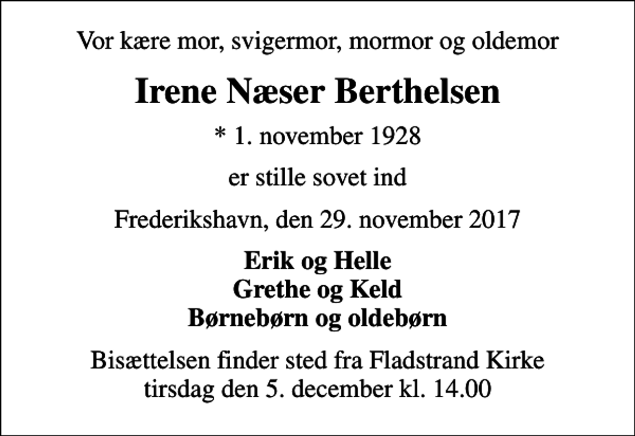 <p>Vor kære mor, svigermor, mormor og oldemor<br />Irene Næser Berthelsen<br />* 1. november 1928<br />er stille sovet ind<br />Frederikshavn, den 29. november 2017<br />Erik og Helle Grethe og Keld Børnebørn og oldebørn<br />Bisættelsen finder sted fra Fladstrand Kirke tirsdag den 5. december kl. 14.00</p>