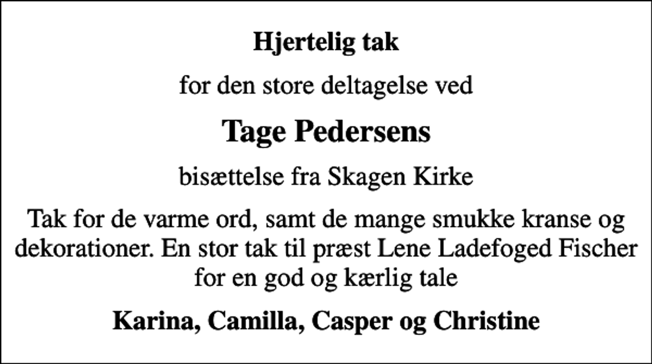 <p>Hjertelig tak<br />for den store deltagelse ved<br />Tage Pedersens<br />bisættelse fra Skagen Kirke<br />Tak for de varme ord, samt de mange smukke kranse og dekorationer. En stor tak til præst Lene Ladefoged Fischer for en god og kærlig tale<br />Karina, Camilla, Casper og Christine</p>