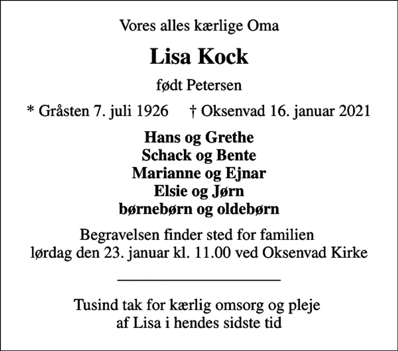 <p>Vores alles kærlige Oma<br />Lisa Kock<br />født Petersen<br />* Gråsten 7. juli 1926 ✝ Oksenvad 16. januar 2021<br />Hans og Grethe Schack og Bente Marianne og Ejnar Elsie og Jørn børnebørn og oldebørn<br />Begravelsen finder sted for familien lørdag den 23. januar kl. 11.00 ved Oksenvad Kirke<br />Tusind tak for kærlig omsorg og pleje af Lisa i hendes sidste tid</p>