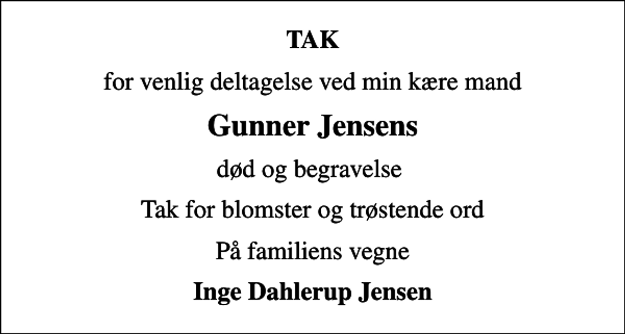 <p>TAK<br />for venlig deltagelse ved min kære mand<br />Gunner Jensens<br />død og begravelse<br />Tak for blomster og trøstende ord<br />På familiens vegne<br />Inge Dahlerup Jensen</p>