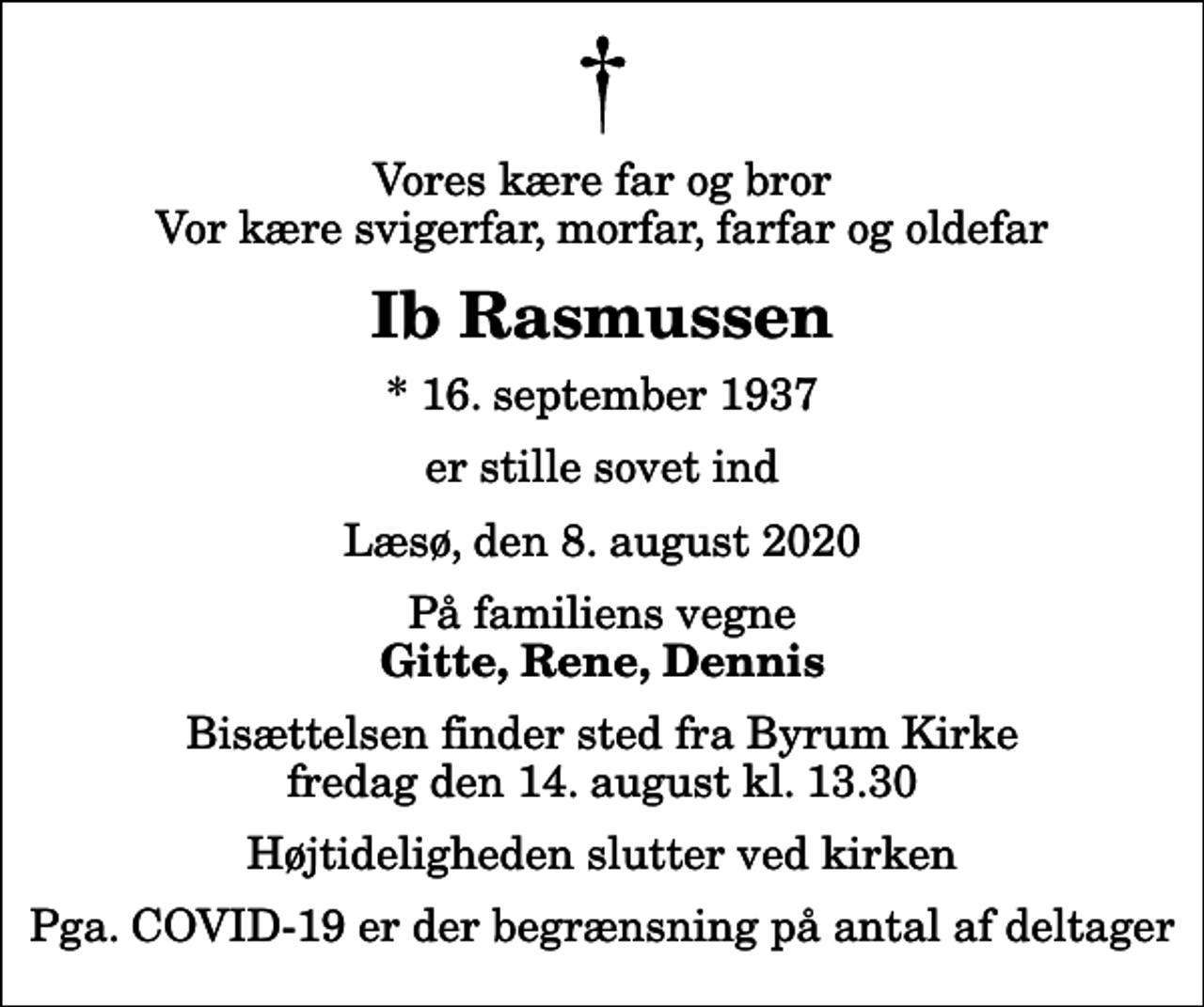 <p>Vores kære far og bror Vor kære svigerfar, morfar, farfar og oldefar<br />Ib Rasmussen<br />* 16. september 1937<br />er stille sovet ind<br />Læsø, den 8. august 2020<br />På familiens vegne<br />Gitte, Rene, Dennis<br />Bisættelsen finder sted fra Byrum Kirke fredag den 14. august kl. 13.30 Højtideligheden slutter ved kirken<br />Pga. COVID-19 er der begrænsning på antal af deltager</p>
