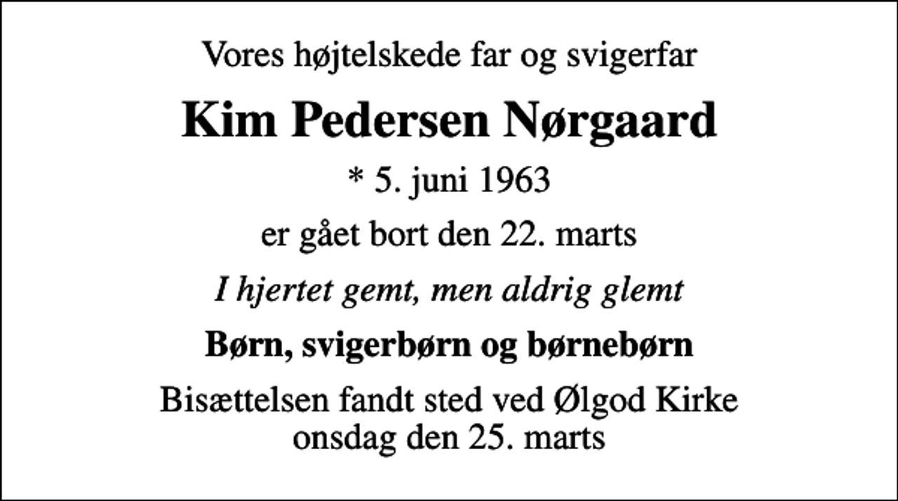 <p>Vores højtelskede far og svigerfar<br />Kim Pedersen Nørgaard<br />* 5. juni 1963<br />er gået bort den 22. marts<br />I hjertet gemt, men aldrig glemt<br />Børn, svigerbørn og børnebørn<br />Bisættelsen fandt sted ved Ølgod Kirke onsdag den 25. marts</p>